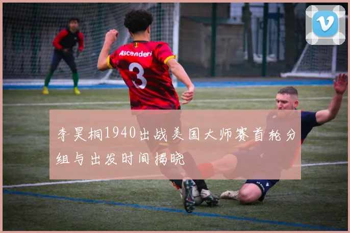 李昊桐1940出战美国大师赛首轮分组与出发时间揭晓