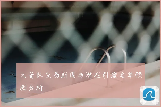 火箭队交易新闻与潜在引援名单预测分析