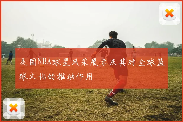 美国NBA球星风采展示及其对全球篮球文化的推动作用