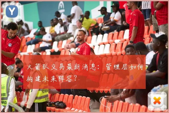 火箭队交易最新消息:管理层如何构建未来阵容?