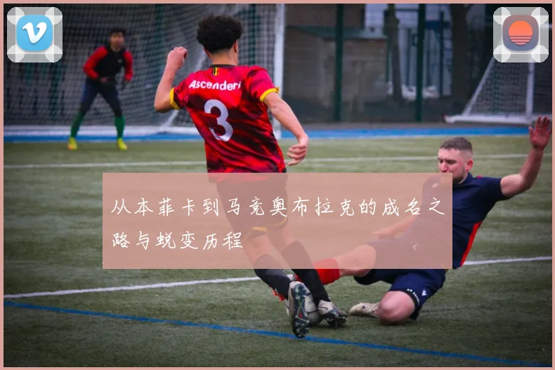 从本菲卡到马竞奥布拉克的成名之路与蜕变历程